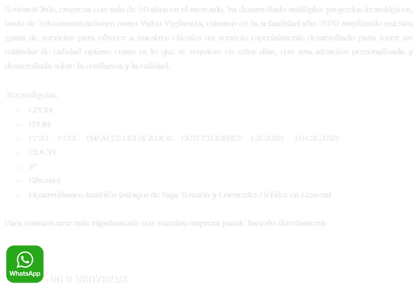 ServinetChile, empresa con ms de 10 aos en el mercado, ha desarrollado mltiples proyectos tecnolgicos, tanto de Telecomunicaciones como Video Vigilancia, estamos en la actualidad ao 2020 ampliando nuestra gama de servicios para ofrecer a nuestros clientes un servicio especialmente desarrollado para tener un estndar de calidad optimo como es lo que se requiere en estos das, con una atencin personalizada y desarrollada sobre la confianza y la calidad.

Tecnologas.
	GPON
	EPON
	FTTH  FTTX  ENLACES DEDICADOS  FAST ETHERNET  GIGABIT  10 GIGABIT
	HDCVI
	IP
	Ethernet
	Desarrollamos tambin trabajos de Baja Tensin y Corrientes Dbiles en General

Para comunicarse ms rpidamente con nuestra empresa puede hacerlo directamente

 +56 9 58073252







